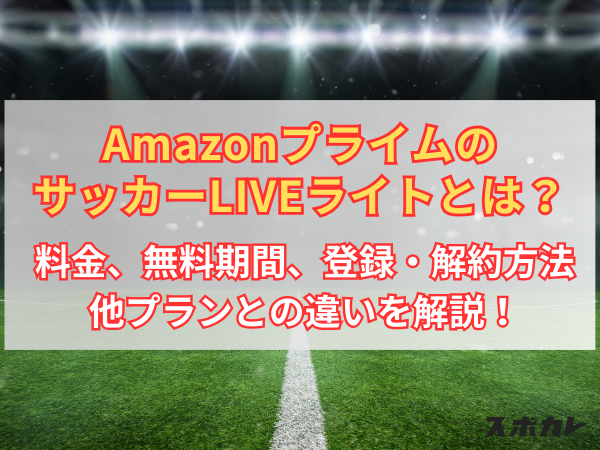 AmazonプライムのサッカーLIVEライトとは？ 料金、無料期間、登録・解約方法、他プランとの違いを解説！