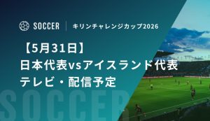 【5月31日】日本代表vsアイスランド代表のテレビ・配信予定｜キリンチャレンジカップ2026